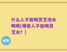 什么人不能喝灵芝泡水喝呢(哪些人不能喝灵芝水？)