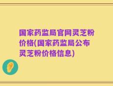 国家药监局官网灵芝粉价格(国家药监局公布灵芝粉价格信息)