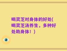 喝灵芝对身体的好处(喝灵芝汤养生，多种好处助身体！)