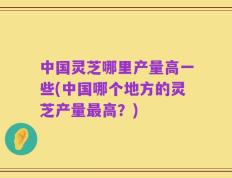 中国灵芝哪里产量高一些(中国哪个地方的灵芝产量最高？)