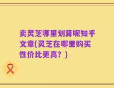 卖灵芝哪里划算呢知乎文章(灵芝在哪里购买性价比更高？)