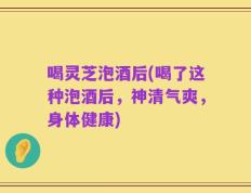 喝灵芝泡酒后(喝了这种泡酒后，神清气爽，身体健康)