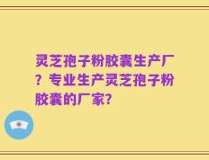 灵芝孢子粉胶囊生产厂？专业生产灵芝孢子粉胶囊的厂家？