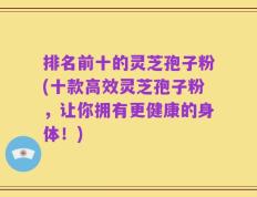 排名前十的灵芝孢子粉(十款高效灵芝孢子粉，让你拥有更健康的身体！)