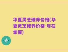 华夏灵芝臻养价格(华夏灵芝臻养价格-尽在掌握)