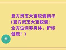 复方灵芝大宝胶囊精华(复方灵芝大宝胶囊：全方位调养身体，护你健康！)