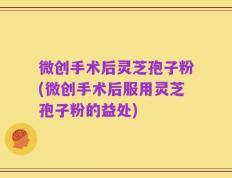 微创手术后灵芝孢子粉(微创手术后服用灵芝孢子粉的益处)