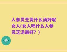人参灵芝煲什么汤好呢女人(女人喝什么人参灵芝汤最好？)