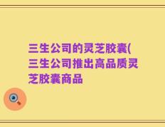 三生公司的灵芝胶囊(三生公司推出高品质灵芝胶囊商品