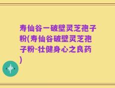 寿仙谷一破壁灵芝孢子粉(寿仙谷破壁灵芝孢子粉-壮健身心之良药)