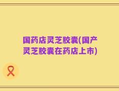 国药店灵芝胶囊(国产灵芝胶囊在药店上市)