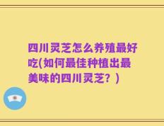 四川灵芝怎么养殖最好吃(如何最佳种植出最美味的四川灵芝？)