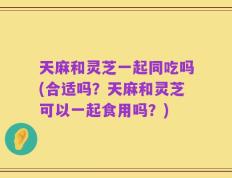 天麻和灵芝一起同吃吗(合适吗？天麻和灵芝可以一起食用吗？)