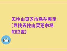 天柱山灵芝市场在哪里(寻找天柱山灵芝市场的位置)