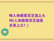 喝人参鹿茸灵芝酒上火吗(人参鹿茸灵芝酒是否易上火？)