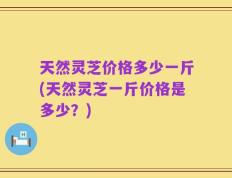 天然灵芝价格多少一斤(天然灵芝一斤价格是多少？)