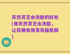 天然灵芝水洗脸的好处(用天然灵芝水洗脸，让你拥有焕发亮丽肌肤)