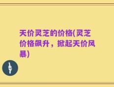 天价灵芝的价格(灵芝价格飙升，掀起天价风暴)