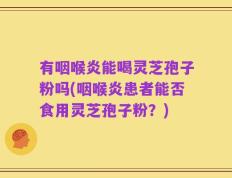 有咽喉炎能喝灵芝孢子粉吗(咽喉炎患者能否食用灵芝孢子粉？)