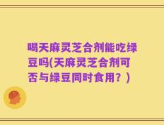 喝天麻灵芝合剂能吃绿豆吗(天麻灵芝合剂可否与绿豆同时食用？)