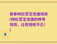 党参枸杞灵芝泡酒功效(枸杞灵芝泡酒的神奇功效，让你惊叹不已！)