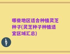哪些地区适合种植灵芝种子(灵芝种子种植适宜区域汇总)