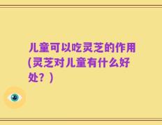 儿童可以吃灵芝的作用(灵芝对儿童有什么好处？)
