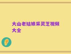 大山老姑娘采灵芝视频大全