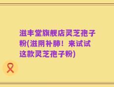 滋丰堂旗舰店灵芝孢子粉(滋阴补肺！来试试这款灵芝孢子粉)