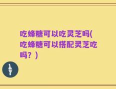 吃蜂糖可以吃灵芝吗(吃蜂糖可以搭配灵芝吃吗？)