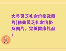 大号灵芝礼盒价格及图片(精美灵芝礼盒价格及图片，完美健康礼品)