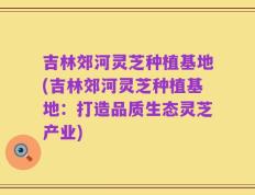 吉林郊河灵芝种植基地(吉林郊河灵芝种植基地：打造品质生态灵芝产业)