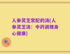 人参灵芝常配的汤(人参灵芝汤：中药调理身心健康)