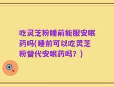 吃灵芝粉睡前能服安眠药吗(睡前可以吃灵芝粉替代安眠药吗？)