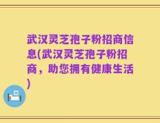 武汉灵芝孢子粉招商信息(武汉灵芝孢子粉招商，助您拥有健康生活)