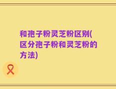 和孢子粉灵芝粉区别(区分孢子粉和灵芝粉的方法)