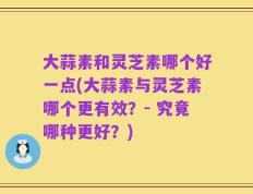 大蒜素和灵芝素哪个好一点(大蒜素与灵芝素哪个更有效？- 究竟哪种更好？)