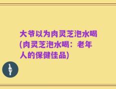 大爷以为肉灵芝泡水喝(肉灵芝泡水喝：老年人的保健佳品)