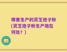 哪里生产的灵芝孢子粉(灵芝孢子粉生产地在何处？)