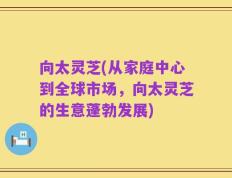 向太灵芝(从家庭中心到全球市场，向太灵芝的生意蓬勃发展)