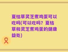 夏枯草灵芝煮鸡蛋可以吃吗(可以吃吗？夏枯草和灵芝煮鸡蛋的健康益处)
