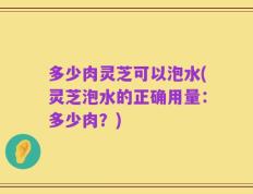 多少肉灵芝可以泡水(灵芝泡水的正确用量：多少肉？)
