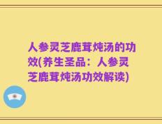 人参灵芝鹿茸炖汤的功效(养生圣品：人参灵芝鹿茸炖汤功效解读)