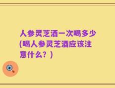 人参灵芝酒一次喝多少(喝人参灵芝酒应该注意什么？)