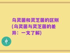 乌灵菌和灵芝菌的区别(乌灵菌与灵芝菌的差异：一文了解)
