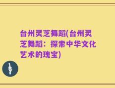 台州灵芝舞蹈(台州灵芝舞蹈：探索中华文化艺术的瑰宝)