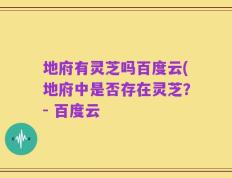 地府有灵芝吗百度云(地府中是否存在灵芝？- 百度云