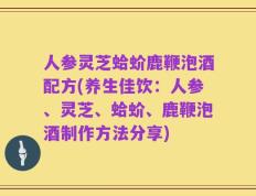 人参灵芝蛤蚧鹿鞭泡酒配方(养生佳饮：人参、灵芝、蛤蚧、鹿鞭泡酒制作方法分享)