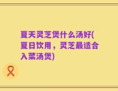 夏天灵芝煲什么汤好(夏日饮用，灵芝最适合入菜汤煲)