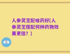 人参灵芝配啥药好(人参灵芝搭配何种药物效果更佳？)
